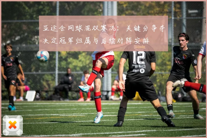 亚运会网球混双赛况：关键分争夺决定冠军归属与后续对阵安排