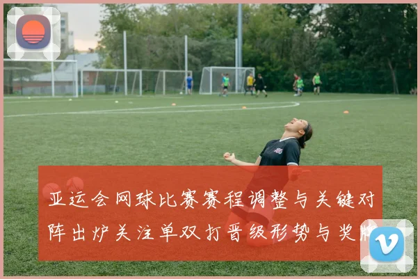 亚运会网球比赛赛程调整与关键对阵出炉关注单双打晋级形势与奖牌分布