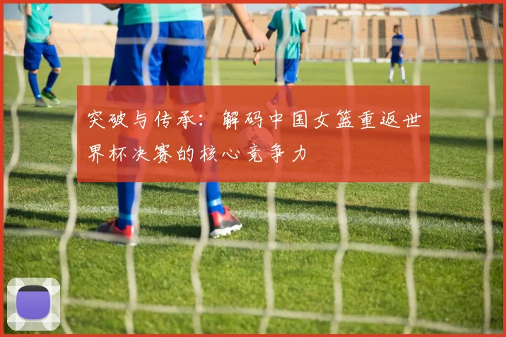 突破与传承：解码中国女篮重返世界杯决赛的核心竞争力
