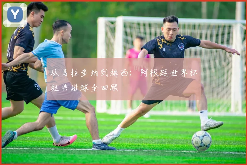 从马拉多纳到梅西：阿根廷世界杯经典进球全回顾
