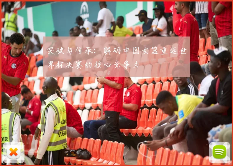 突破与传承：解码中国女篮重返世界杯决赛的核心竞争力